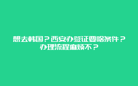 想去韩国？西安办签证要啥条件？办理流程麻烦不？