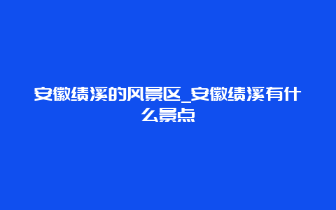 安徽绩溪的风景区_安徽绩溪有什么景点