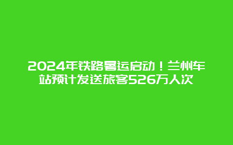 2024年铁路暑运启动！兰州车站预计发送旅客526万人次