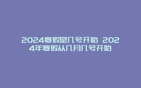 2024寒假是几号开始 2024年寒假从几月几号开始