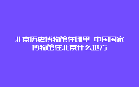 北京历史博物馆在哪里 中国国家博物馆在北京什么地方