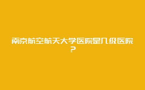 南京航空航天大学医院是几级医院？