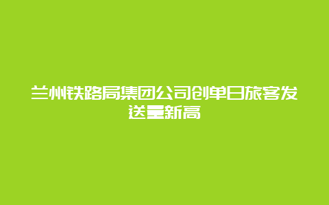 兰州铁路局集团公司创单日旅客发送量新高