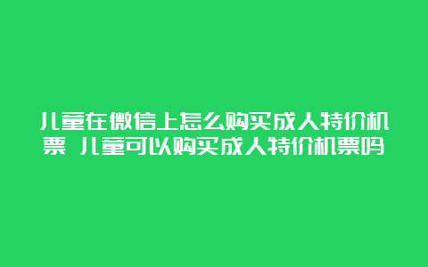 儿童在微信上怎么购买成人特价机票 儿童可以购买成人特价机票吗