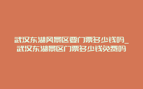 武汉东湖风景区要门票多少钱吗_武汉东湖景区门票多少钱免费吗