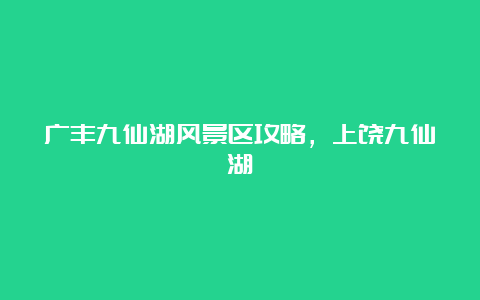 广丰九仙湖风景区攻略，上饶九仙湖