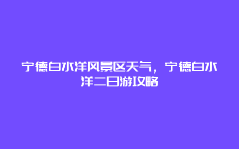 宁德白水洋风景区天气，宁德白水洋二日游攻略