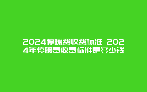 2024停暖费收费标准 2024年停暖费收费标准是多少钱