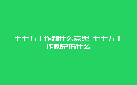 七七五工作制什么意思 七七五工作制是指什么