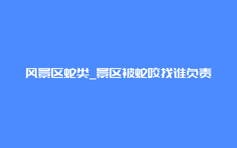 风景区蛇类_景区被蛇咬找谁负责