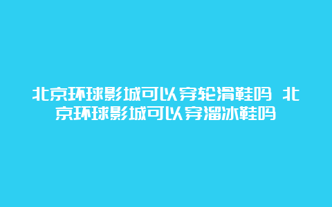 北京环球影城可以穿轮滑鞋吗 北京环球影城可以穿溜冰鞋吗