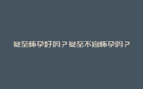 冬至怀孕好吗？冬至不宜怀孕吗？