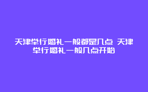 天津举行婚礼一般都是几点 天津举行婚礼一般几点开始