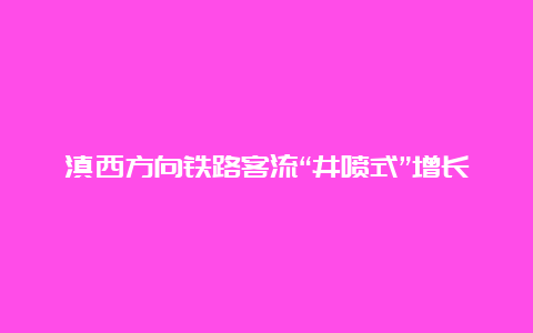 滇西方向铁路客流“井喷式”增长