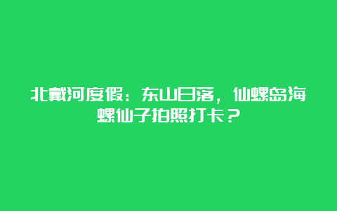 北戴河度假：东山日落，仙螺岛海螺仙子拍照打卡？