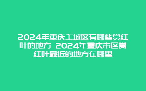 2024年重庆主城区有哪些赏红叶的地方 2024年重庆市区赏红叶最近的地方在哪里