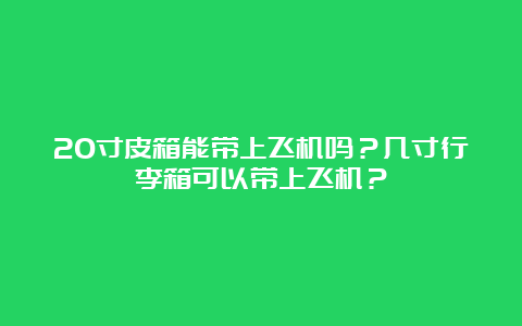 20寸皮箱能带上飞机吗？几寸行李箱可以带上飞机？