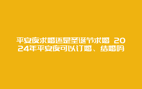 平安夜求婚还是圣诞节求婚 2024年平安夜可以订婚、结婚吗