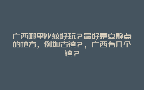 广西哪里比较好玩？最好是安静点的地方，例如古镇？，广西有几个镇？