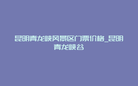 昆明青龙峡风景区门票价格_昆明青龙峡谷