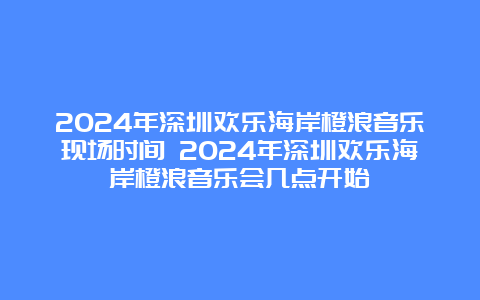 2024年深圳欢乐海岸橙浪音乐现场时间 2024年深圳欢乐海岸橙浪音乐会几点开始