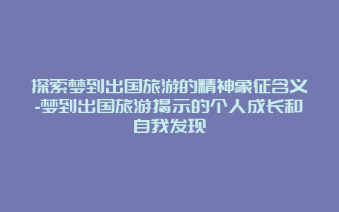 探索梦到出国旅游的精神象征含义-梦到出国旅游揭示的个人成长和自我发现