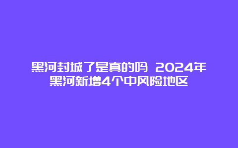 黑河封城了是真的吗 2024年黑河新增4个中风险地区