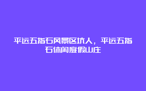 平远五指石风景区坑人，平远五指石休闲度假山庄