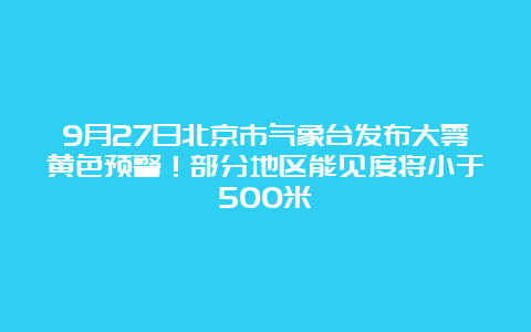 9月27日北京市气象台发布大雾黄色预警！部分地区能见度将小于500米