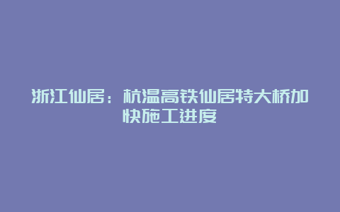 浙江仙居：杭温高铁仙居特大桥加快施工进度