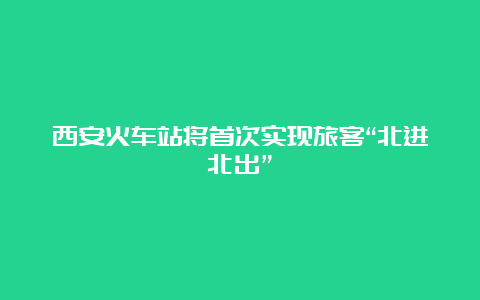 西安火车站将首次实现旅客“北进北出”