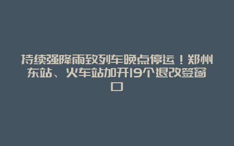 持续强降雨致列车晚点停运！郑州东站、火车站加开19个退改签窗口