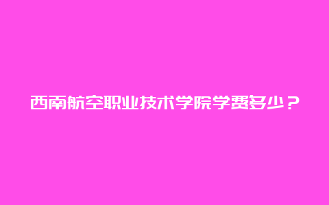 西南航空职业技术学院学费多少？