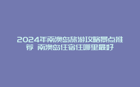 2024年南澳岛旅游攻略景点推荐 南澳岛住宿住哪里最好