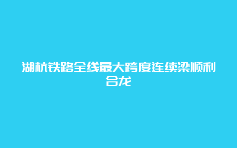 湖杭铁路全线最大跨度连续梁顺利合龙