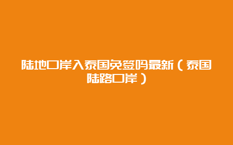 陆地口岸入泰国免签吗最新（泰国陆路口岸）