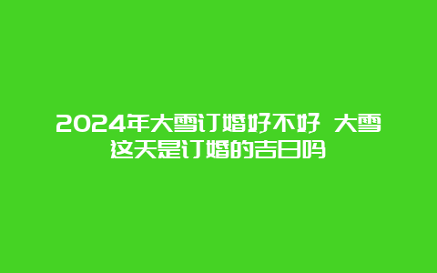 2024年大雪订婚好不好 大雪这天是订婚的吉日吗