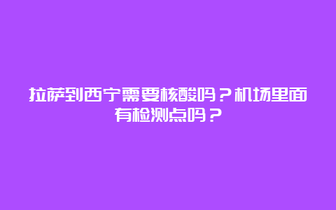 拉萨到西宁需要核酸吗？机场里面有检测点吗？