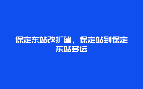 保定东站改扩建，保定站到保定东站多远