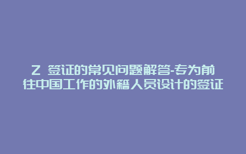 Z 签证的常见问题解答-专为前往中国工作的外籍人员设计的签证