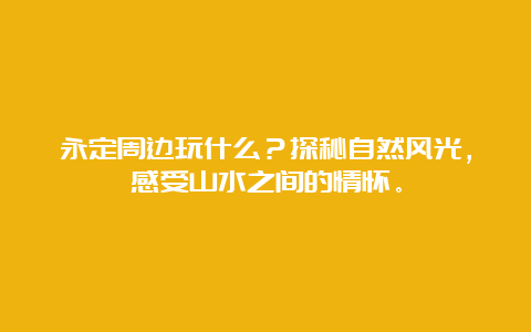 永定周边玩什么？探秘自然风光，感受山水之间的情怀。