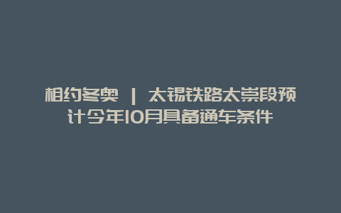 相约冬奥 | 太锡铁路太崇段预计今年10月具备通车条件