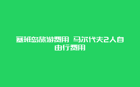 塞班岛旅游费用 马尔代夫2人自由行费用