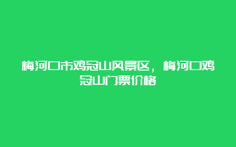 梅河口市鸡冠山风景区，梅河口鸡冠山门票价格