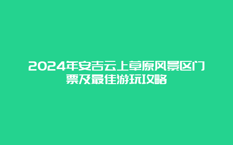 2024年安吉云上草原风景区门票及最佳游玩攻略