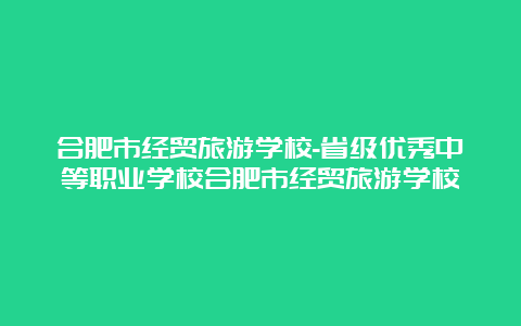 合肥市经贸旅游学校-省级优秀中等职业学校合肥市经贸旅游学校