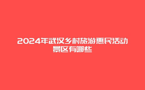 2024年武汉乡村旅游惠民活动景区有哪些