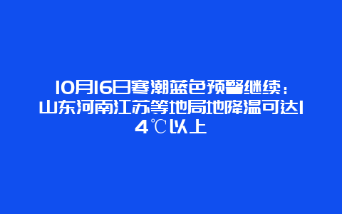 10月16日寒潮蓝色预警继续：山东河南江苏等地局地降温可达14℃以上