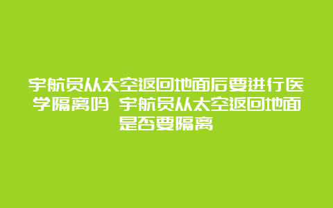 宇航员从太空返回地面后要进行医学隔离吗 宇航员从太空返回地面是否要隔离