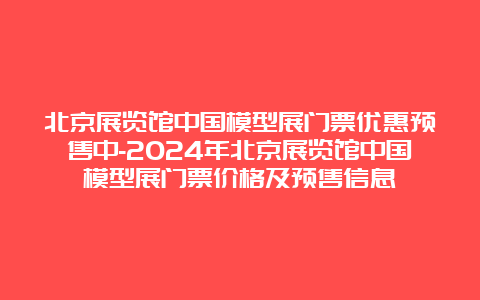 北京展览馆中国模型展门票优惠预售中-2024年北京展览馆中国模型展门票价格及预售信息